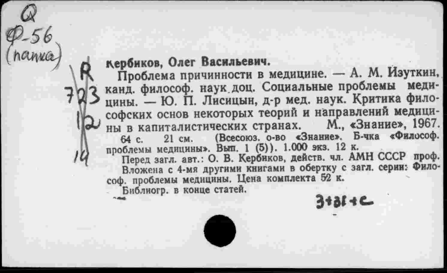 ﻿Кербиков, Олег Васильевич.
Проблема причинности в медицине. — А. М. Изуткин, канд. философ, наук доц. Социальные проблемы медицины. — Ю. П. Лисицын, д-р мед. наук. Критика философских основ некоторых теорий и направлений медицины в капиталистических странах. М., «Знание», 1967.
64 с. 21 см. (Всесоюз. о-во «Знание». Б-чка «Философ, проблемы медицины». Выл. 1 (5)). 1.000 экз. 12 к.
Перед загл. авт.: О. В. Кербиков, действ, чл. АМН СССР проф.
Вложена с 4-мя другими книгами в обертку с загл. серии: Философ. проблемы медицины. Цена комплекта 52 к.
Библиогр. в конце статей.
Эпг -I с.